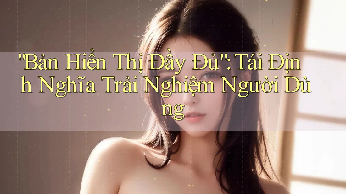 “Bản Hiển Thị Đầy Đủ”: Tái Định Nghĩa Trải Nghiệm Người Dùng “Bản Hiển Thị Đầy Đủ”: Tái Định Nghĩa Trải Nghiệm Người Dùng