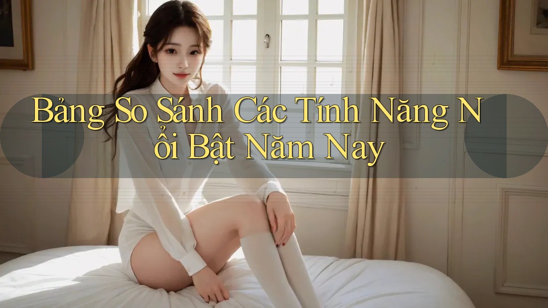 Bảng So Sánh Các Tính Năng Nổi Bật Năm Nay
