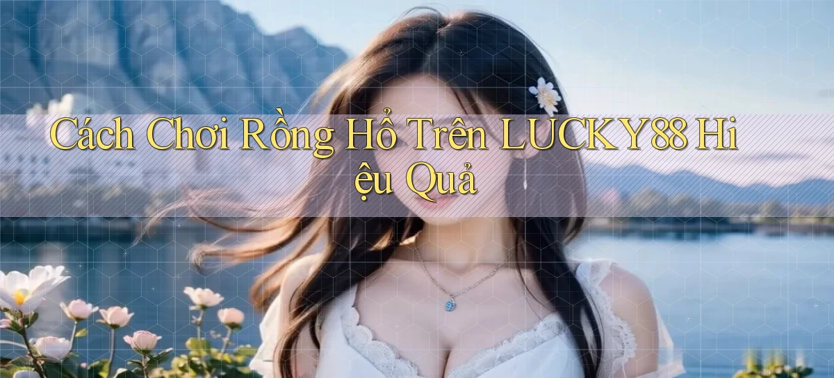 cách chơi rồng hổ trên lucky88 hiệu quả