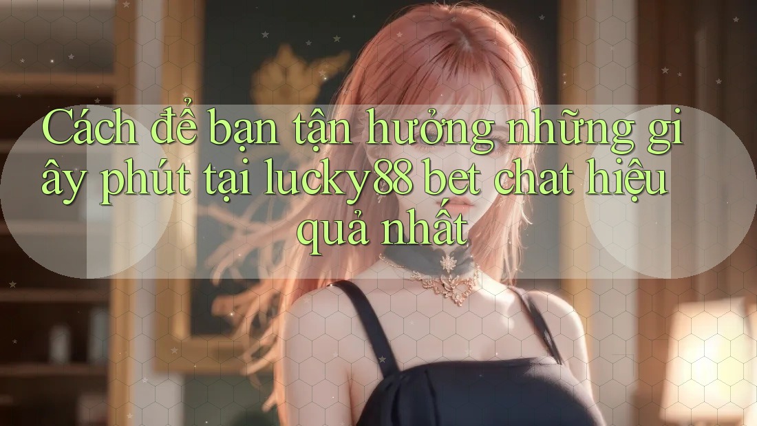 Cách để bạn tận hưởng những giây phút tại lucky88 bet chat hiệu quả nhất