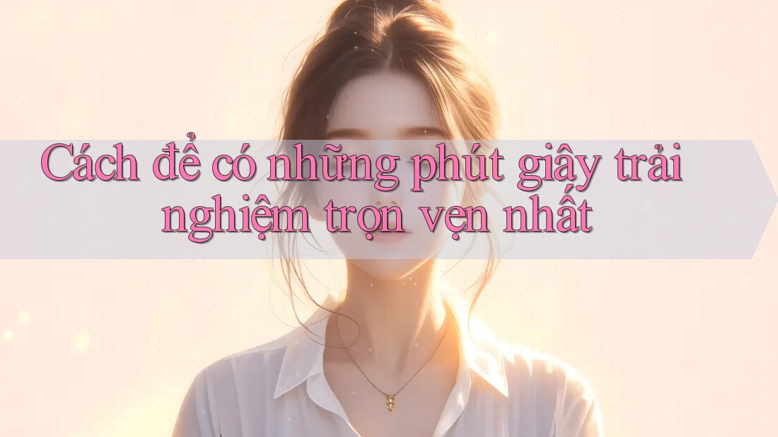Cách để có những phút giây trải nghiệm trọn vẹn nhất