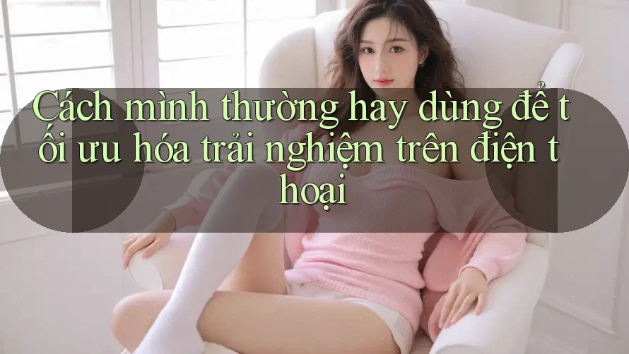 Cách mình thường hay dùng để tối ưu hóa trải nghiệm trên điện thoại