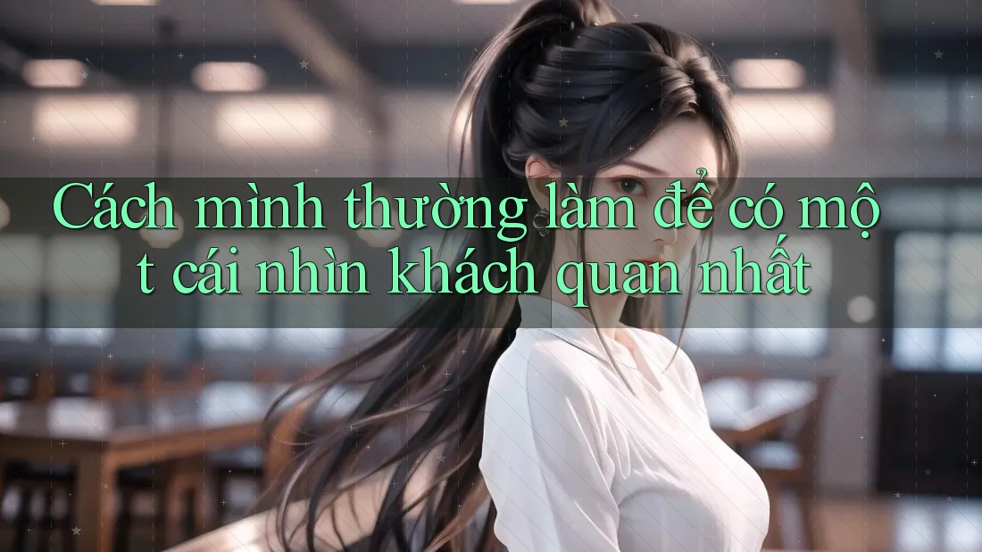 Cách mình thường làm để có một cái nhìn khách quan nhất