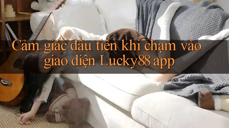 Cảm giác đầu tiên khi chạm vào giao diện Lucky88 app