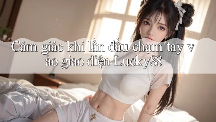 Cảm giác khi lần đầu chạm tay vào giao diện Lucky88