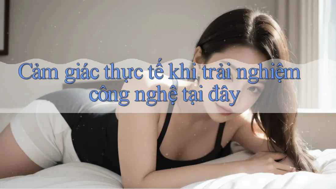 Cảm giác thực tế khi trải nghiệm công nghệ tại đây