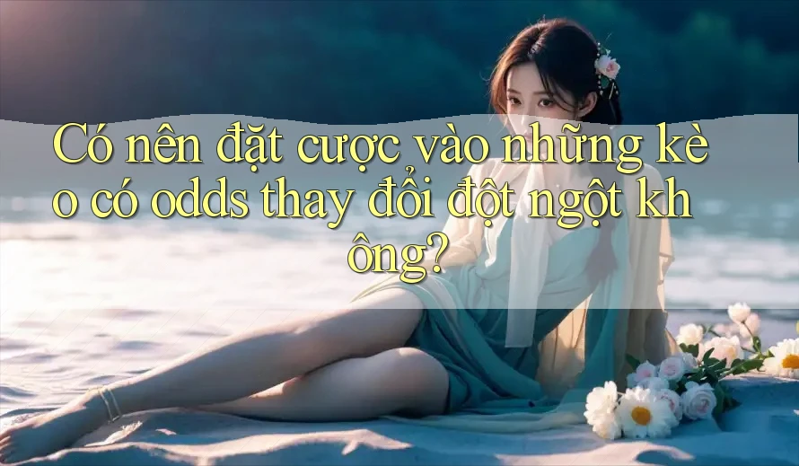 Có nên đặt cược vào những kèo có odds thay đổi đột ngột không?