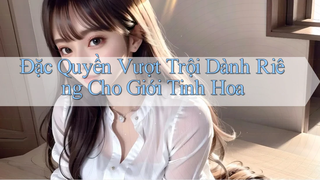 Đặc Quyền Vượt Trội Dành Riêng Cho Giới Tinh Hoa