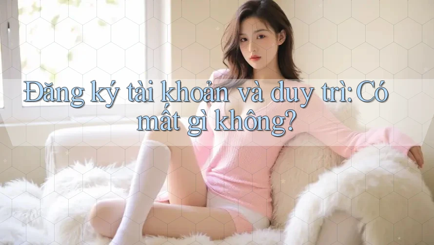 Đăng ký tài khoản và duy trì: Có mất gì không?