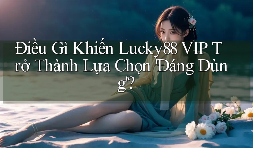Điều Gì Khiến Lucky88 VIP Trở Thành Lựa Chọn 'Đáng Dùng'?