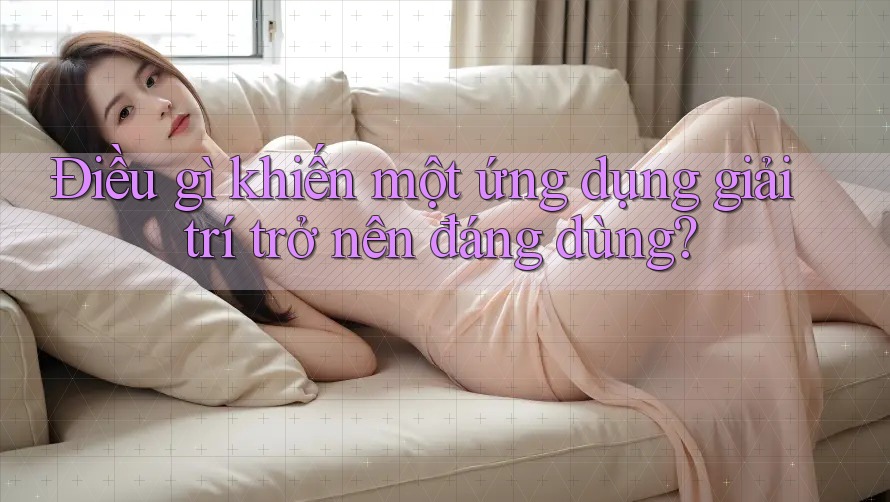 Điều gì khiến một ứng dụng giải trí trở nên đáng dùng?