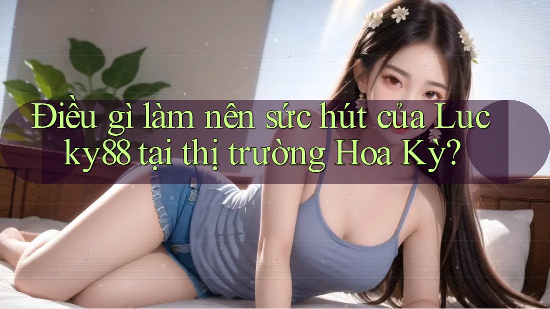 Điều gì làm nên sức hút của Lucky88 tại thị trường Hoa Kỳ?