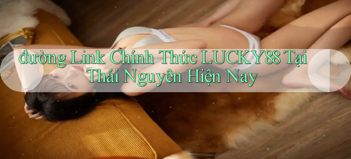 đường link chính thức lucky88 tại Thái Nguyên hiện nay