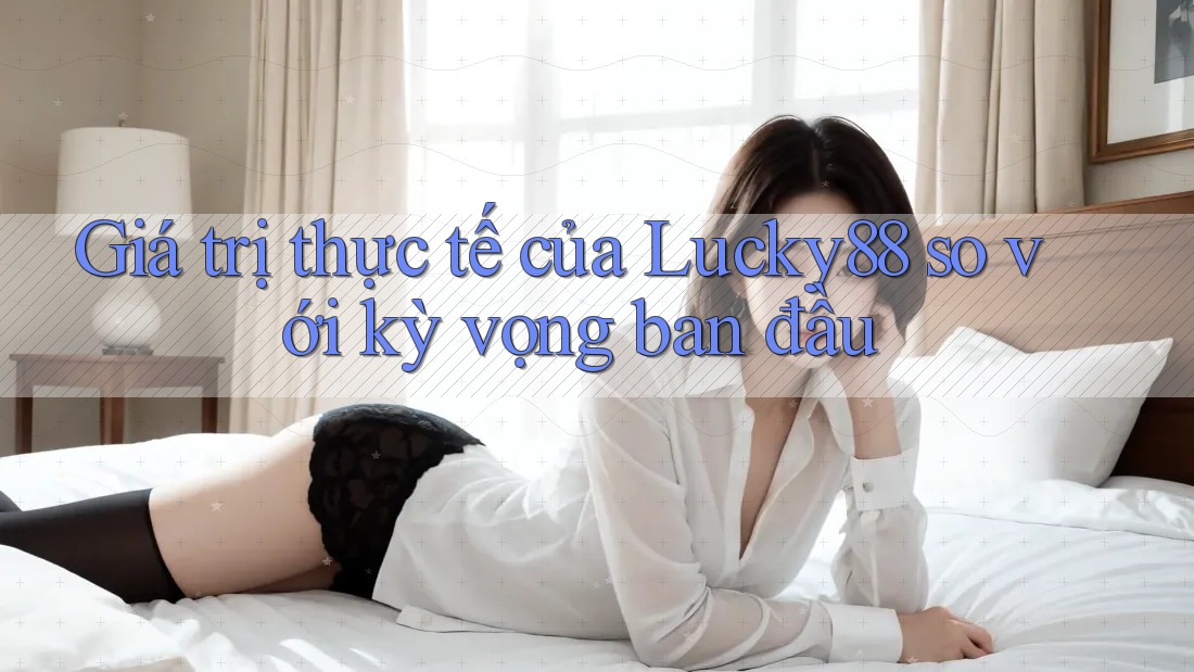 Giá trị thực tế của Lucky88 so với kỳ vọng ban đầu