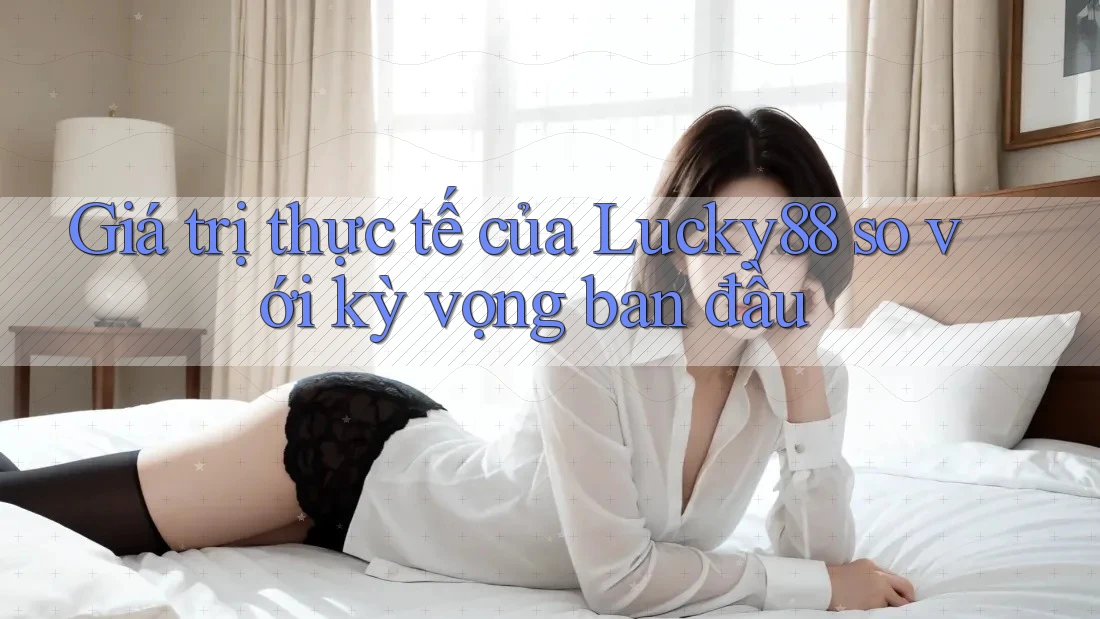 Giá trị thực tế của Lucky88 so với kỳ vọng ban đầu Giá trị thực tế của Lucky88 so với kỳ vọng ban đầu