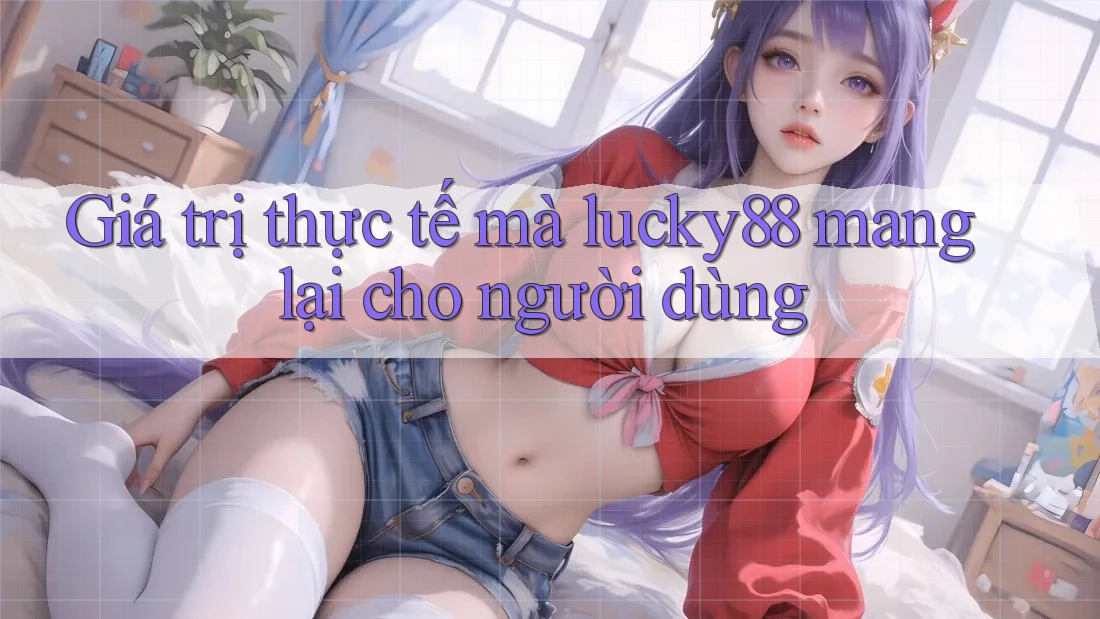 Giá trị thực tế mà lucky88 mang lại cho người dùng