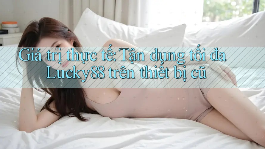 Giá trị thực tế: Tận dụng tối đa Lucky88 trên thiết bị cũ