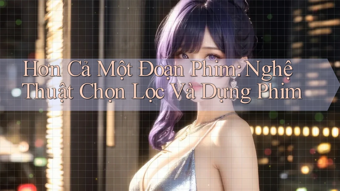 Hơn Cả Một Đoạn Phim: Nghệ Thuật Chọn Lọc Và Dựng Phim