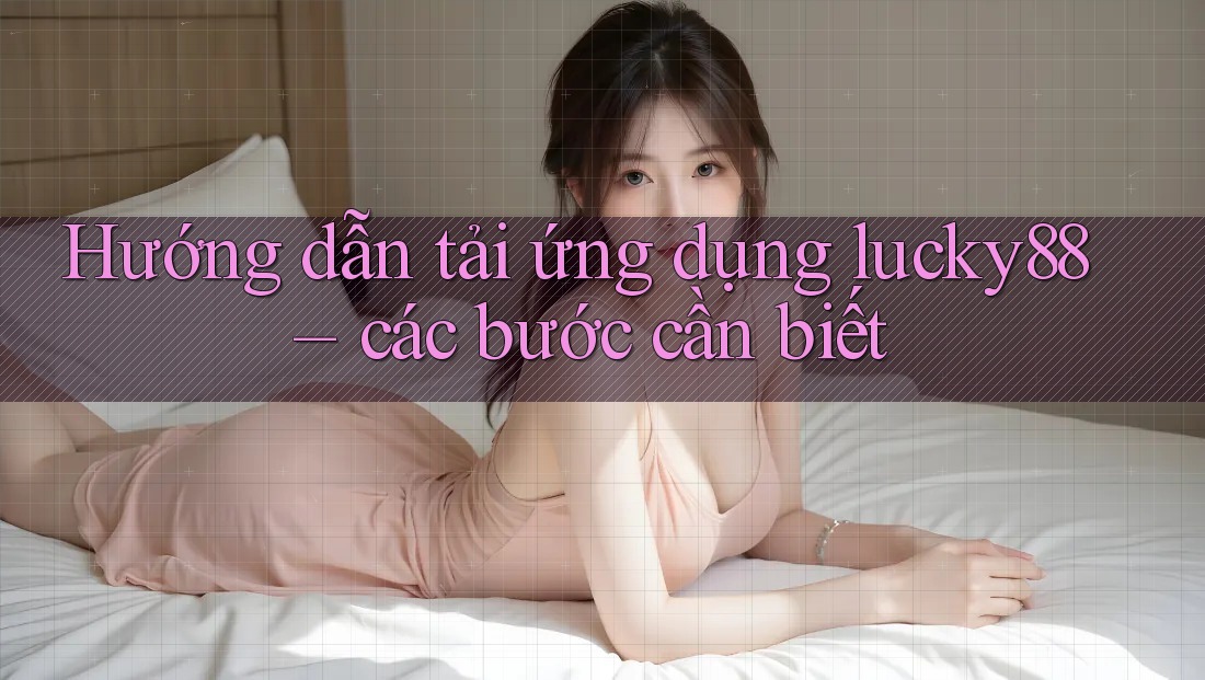 Hướng dẫn tải ứng dụng lucky88 – các bước cần biết
