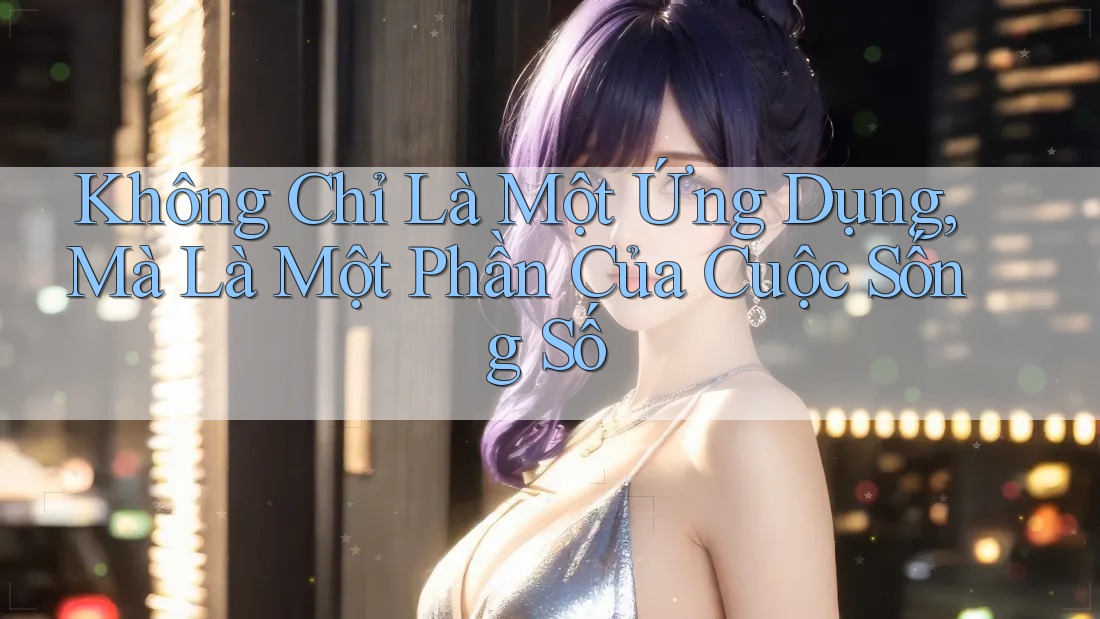 Không Chỉ Là Một Ứng Dụng, Mà Là Một Phần Của Cuộc Sống Số