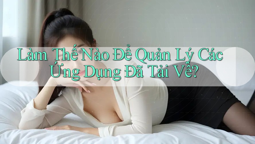 Làm Thế Nào Để Quản Lý Các Ứng Dụng Đã Tải Về?
