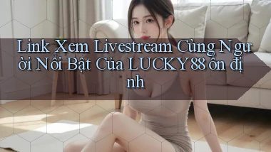 link xem livestream cùng người nổi bật của lucky88 ổn định