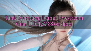 link xem ứng dụng livestream của lucky88 ổn định
