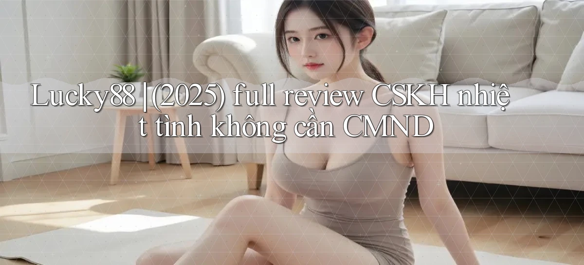 Lucky88 (2025) full review CSKH nhiệt tình không cần CMND