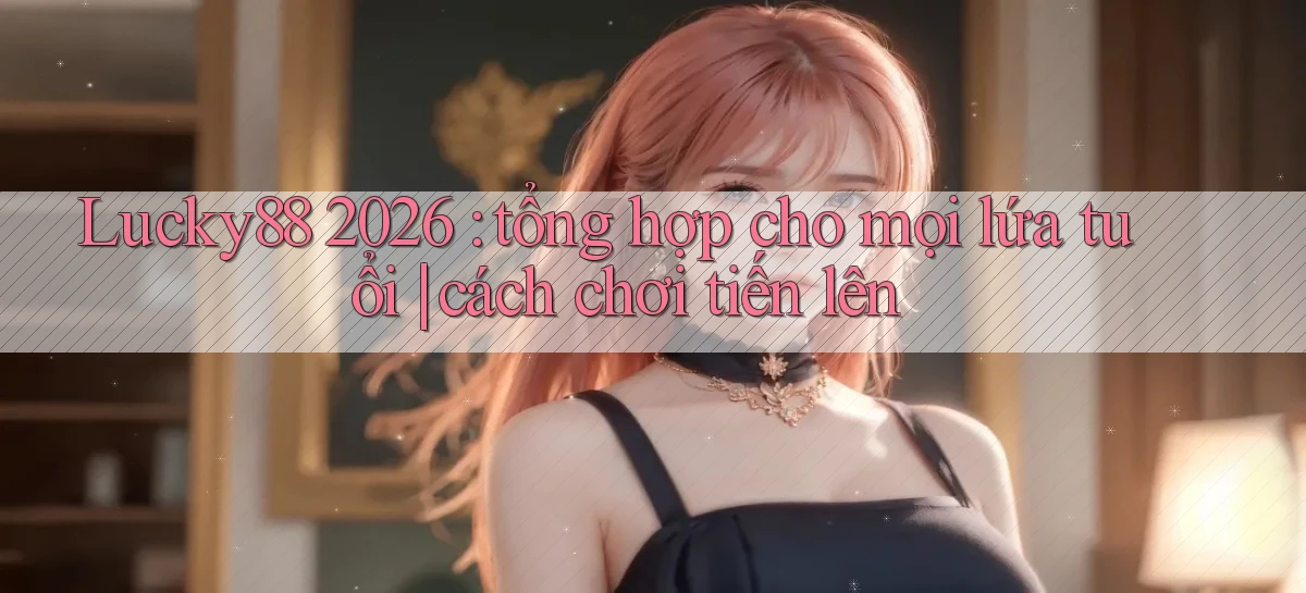 Lucky88 2026 tổng hợp cho mọi lứa tuổi cách chơi tiến lên
