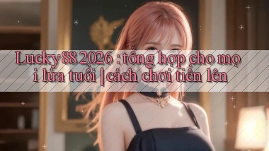 Lucky88 2026 tổng hợp cho mọi lứa tuổi cách chơi tiến lên