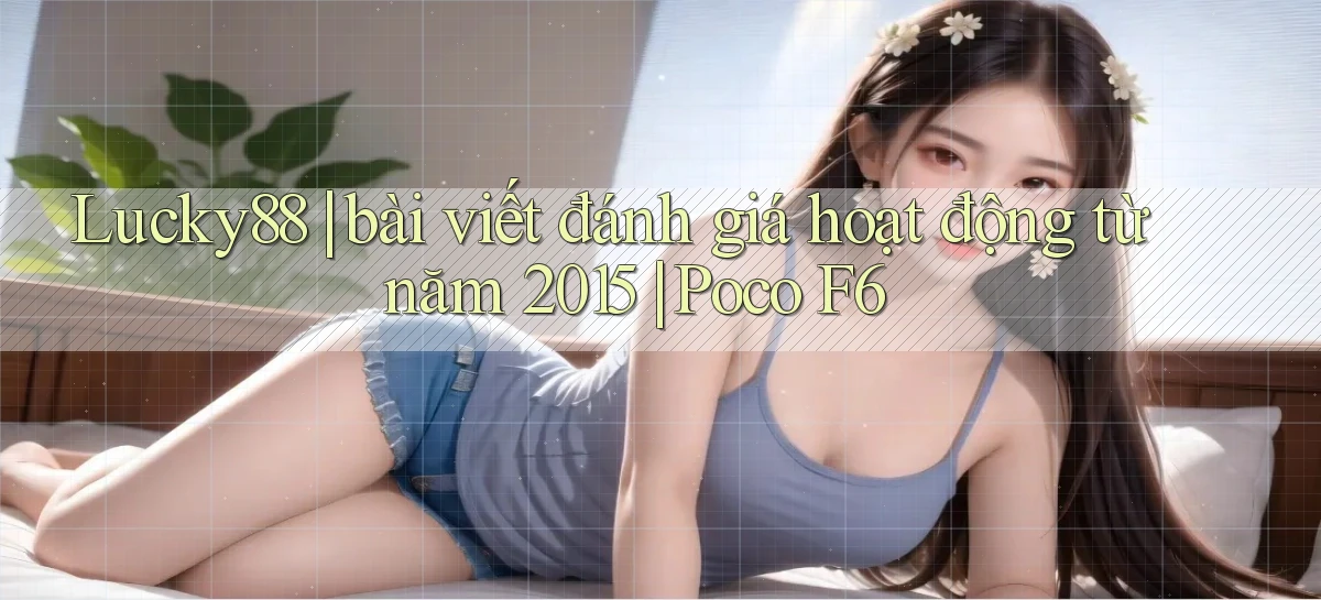 Lucky88 bài viết đánh giá hoạt động từ năm 2015 Poco F6