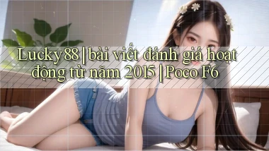 Lucky88 bài viết đánh giá hoạt động từ năm 2015 Poco F6
