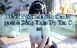 lucky88 cách rút cho người ở Đồng Tháp uy tín cao