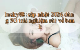 lucky88 cập nhật 2026 dùng 5G trải nghiệm rút về bank