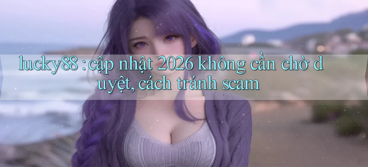 lucky88 cập nhật 2026 không cần chờ duyệt, cách tránh scam