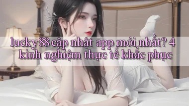 lucky88 cập nhật app mới nhất 4 kinh nghiệm thực tế khắc phục