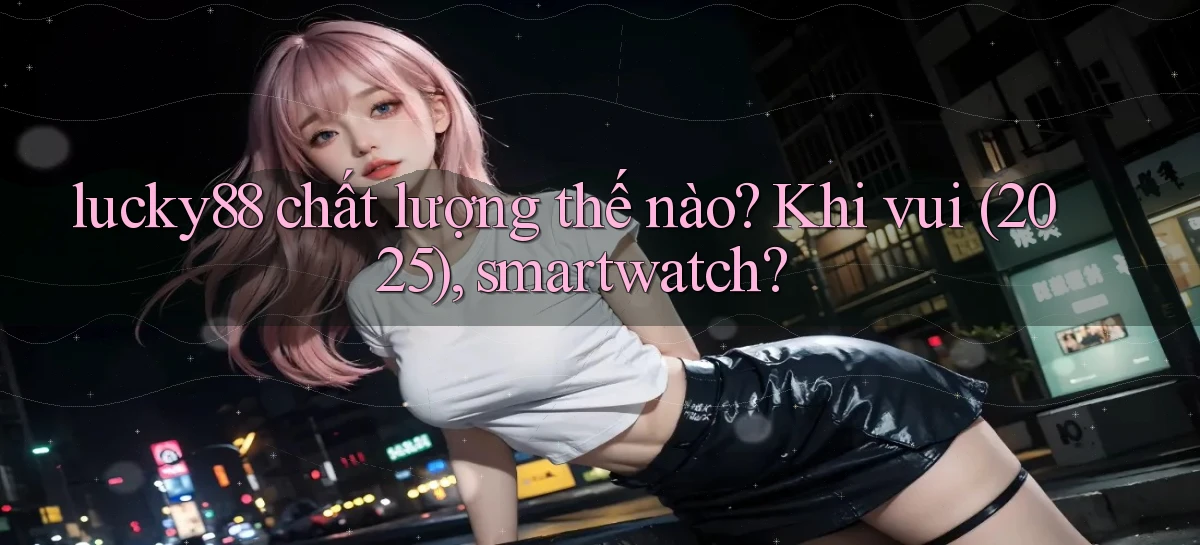 lucky88 chất lượng thế nào khi vui (2025), smartwatch