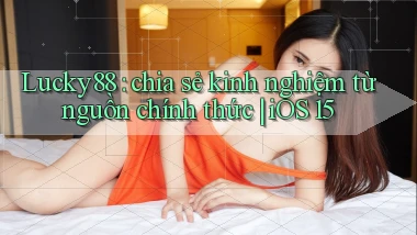 Lucky88 chia sẻ kinh nghiệm từ nguồn chính thức iOS 15