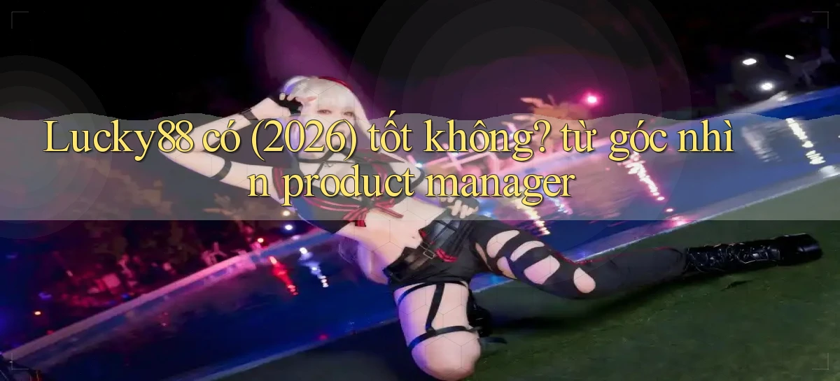 Lucky88 có (2026) tốt không từ góc nhìn product manager