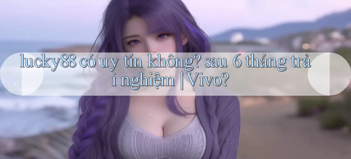 lucky88 có uy tín không sau 6 tháng trải nghiệm Vivo