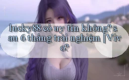 lucky88 có uy tín không sau 6 tháng trải nghiệm Vivo