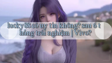 lucky88 có uy tín không sau 6 tháng trải nghiệm Vivo