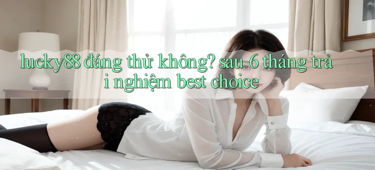 lucky88 đáng thử không sau 6 tháng trải nghiệm best choice
