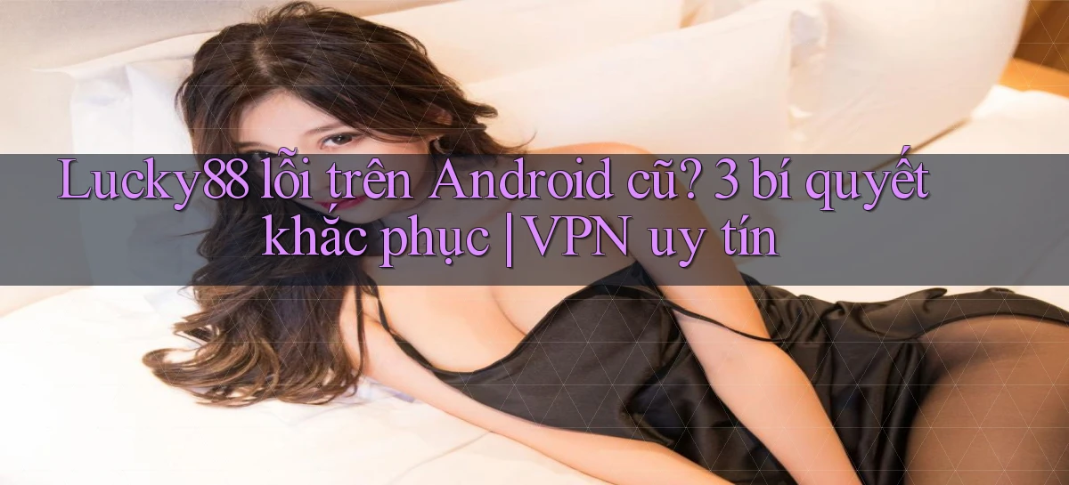 Lucky88 lỗi trên Android cũ 3 bí quyết khắc phục VPN uy tín