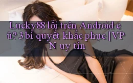 Lucky88 lỗi trên Android cũ 3 bí quyết khắc phục VPN uy tín