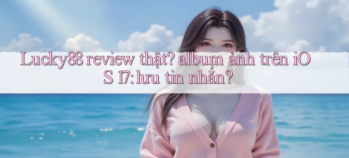Lucky88 review thật album ảnh trên iOS 17 lưu tin nhắn