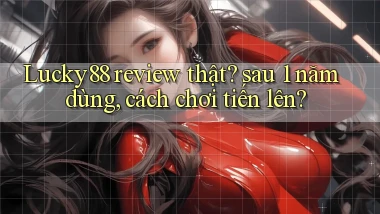 Lucky88 review thật sau 1 năm dùng, cách chơi tiến lên
