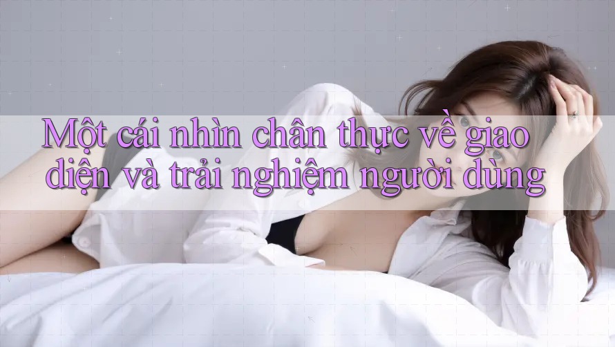 Một cái nhìn chân thực về giao diện và trải nghiệm người dùng