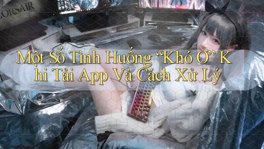 Một Số Tình Huống “Khó Ở” Khi Tải App Và Cách Xử Lý