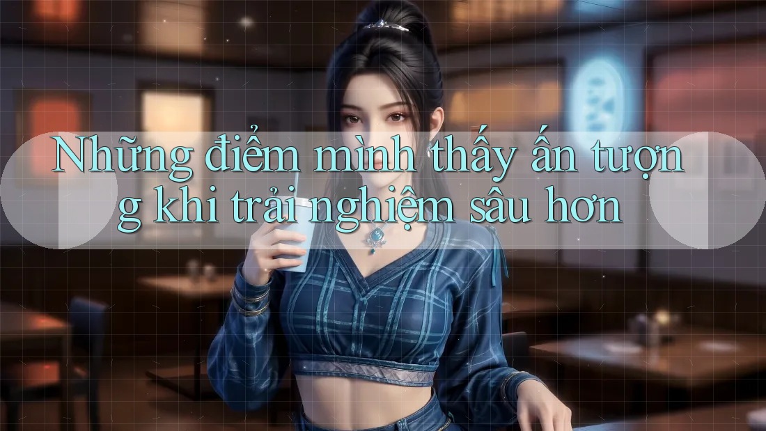 Những điểm mình thấy ấn tượng khi trải nghiệm sâu hơn